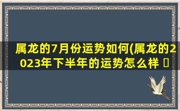 属龙的7月份运势如何(属龙的2023年下半年的运势怎么样 ☘ )